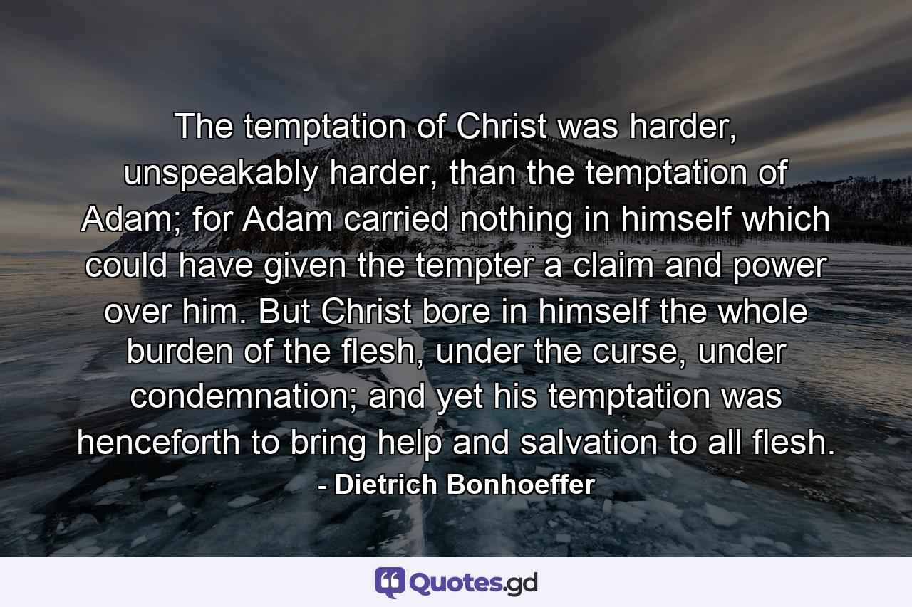 The temptation of Christ was harder, unspeakably harder, than the temptation of Adam; for Adam carried nothing in himself which could have given the tempter a claim and power over him. But Christ bore in himself the whole burden of the flesh, under the curse, under condemnation; and yet his temptation was henceforth to bring help and salvation to all flesh. - Quote by Dietrich Bonhoeffer