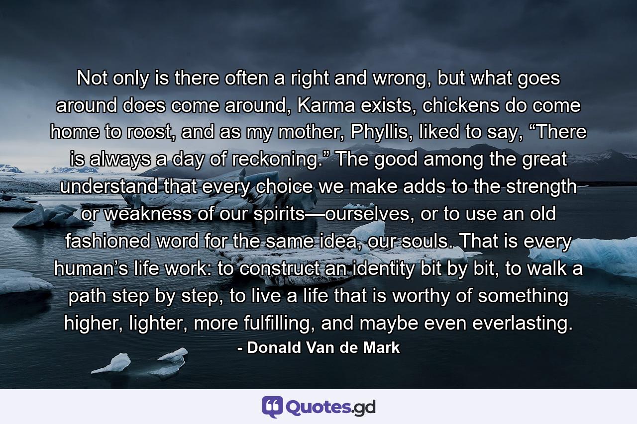 Not only is there often a right and wrong, but what goes around does come around, Karma exists, chickens do come home to roost, and as my mother, Phyllis, liked to say, “There is always a day of reckoning.” The good among the great understand that every choice we make adds to the strength or weakness of our spirits—ourselves, or to use an old fashioned word for the same idea, our souls. That is every human’s life work: to construct an identity bit by bit, to walk a path step by step, to live a life that is worthy of something higher, lighter, more fulfilling, and maybe even everlasting. - Quote by Donald Van de Mark