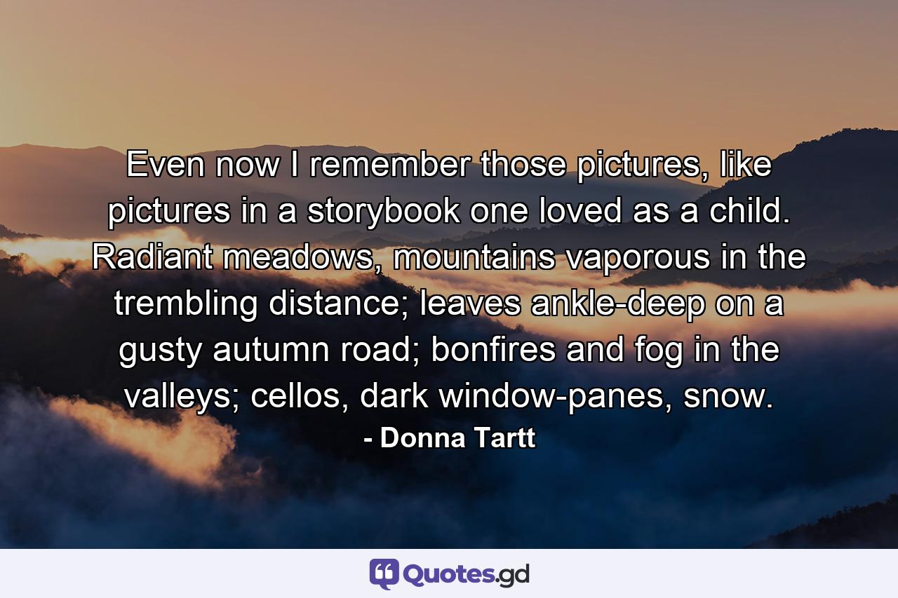 Even now I remember those pictures, like pictures in a storybook one loved as a child. Radiant meadows, mountains vaporous in the trembling distance; leaves ankle-deep on a gusty autumn road; bonfires and fog in the valleys; cellos, dark window-panes, snow. - Quote by Donna Tartt