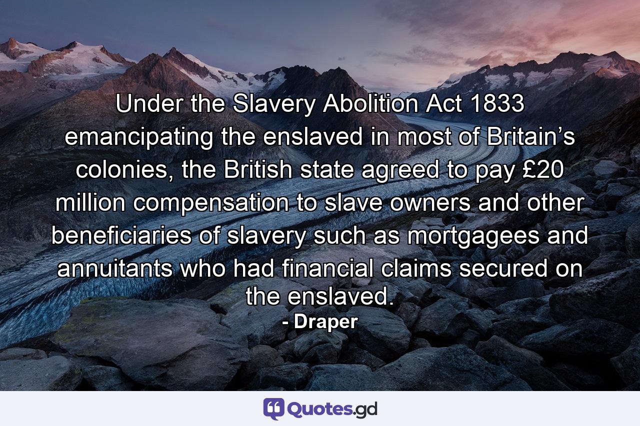 Under the Slavery Abolition Act 1833 emancipating the enslaved in most of Britain’s colonies, the British state agreed to pay £20 million compensation to slave owners and other beneficiaries of slavery such as mortgagees and annuitants who had financial claims secured on the enslaved. - Quote by Draper