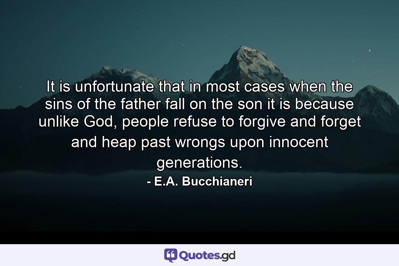 It is unfortunate that in most cases when the sins of the father fall on the son it is because unlike God, people refuse to forgive and forget and heap past wrongs upon innocent generations. - Quote by E.A. Bucchianeri