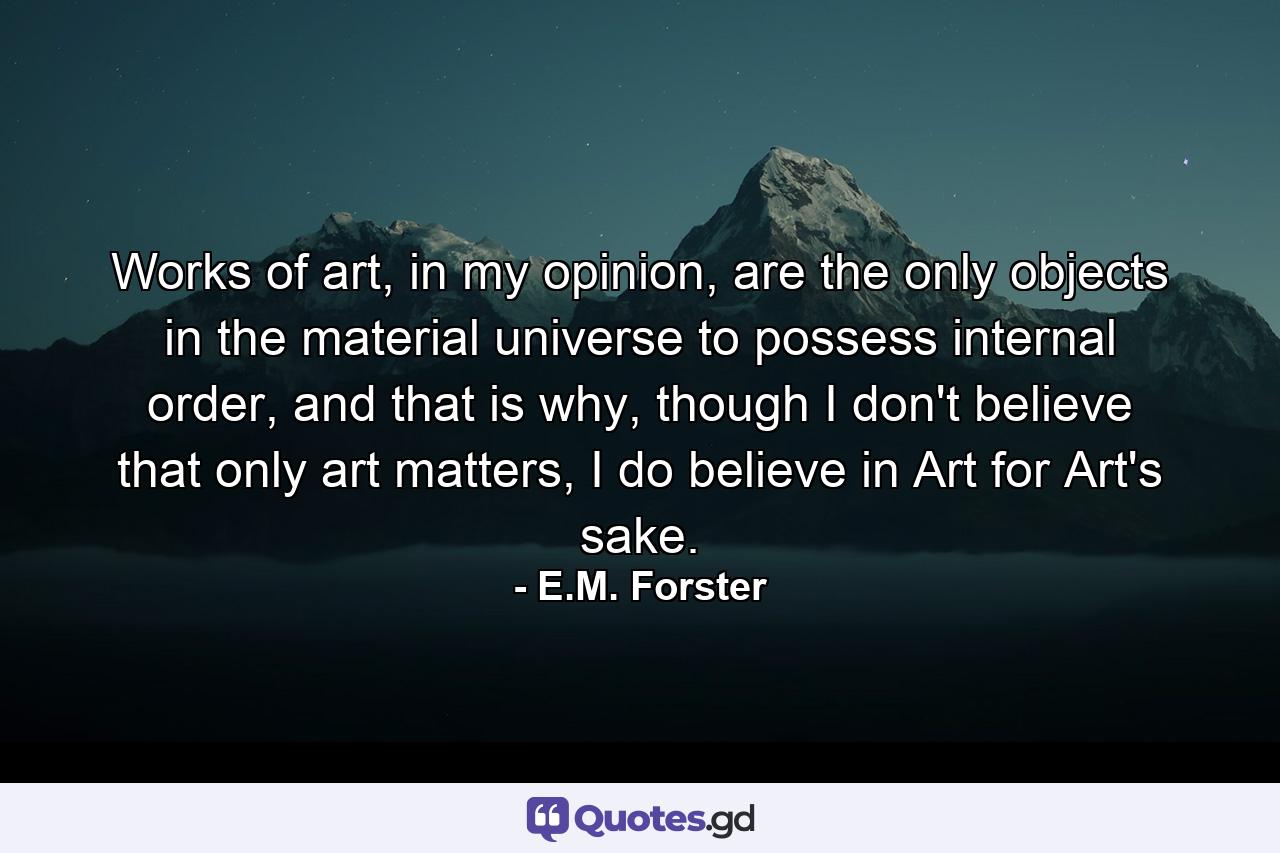 Works of art, in my opinion, are the only objects in the material universe to possess internal order, and that is why, though I don't believe that only art matters, I do believe in Art for Art's sake. - Quote by E.M. Forster