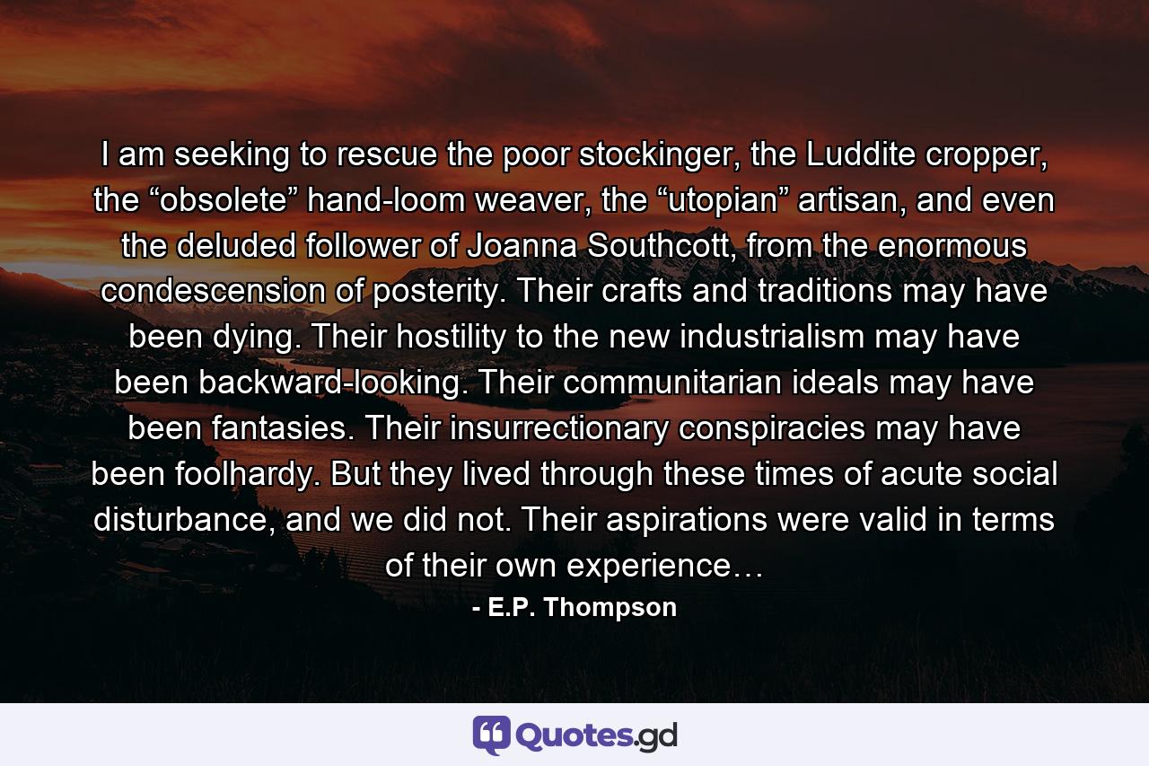 I am seeking to rescue the poor stockinger, the Luddite cropper, the “obsolete” hand-loom weaver, the “utopian” artisan, and even the deluded follower of Joanna Southcott, from the enormous condescension of posterity. Their crafts and traditions may have been dying. Their hostility to the new industrialism may have been backward-looking. Their communitarian ideals may have been fantasies. Their insurrectionary conspiracies may have been foolhardy. But they lived through these times of acute social disturbance, and we did not. Their aspirations were valid in terms of their own experience… - Quote by E.P. Thompson