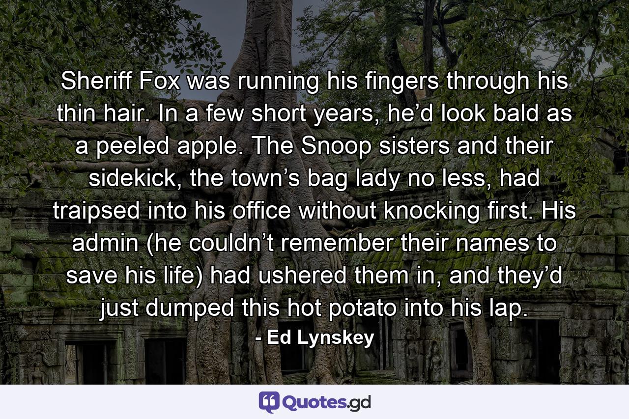 Sheriff Fox was running his fingers through his thin hair. In a few short years, he’d look bald as a peeled apple. The Snoop sisters and their sidekick, the town’s bag lady no less, had traipsed into his office without knocking first. His admin (he couldn’t remember their names to save his life) had ushered them in, and they’d just dumped this hot potato into his lap. - Quote by Ed Lynskey