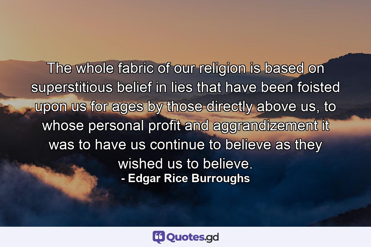 The whole fabric of our religion is based on superstitious belief in lies that have been foisted upon us for ages by those directly above us, to whose personal profit and aggrandizement it was to have us continue to believe as they wished us to believe. - Quote by Edgar Rice Burroughs