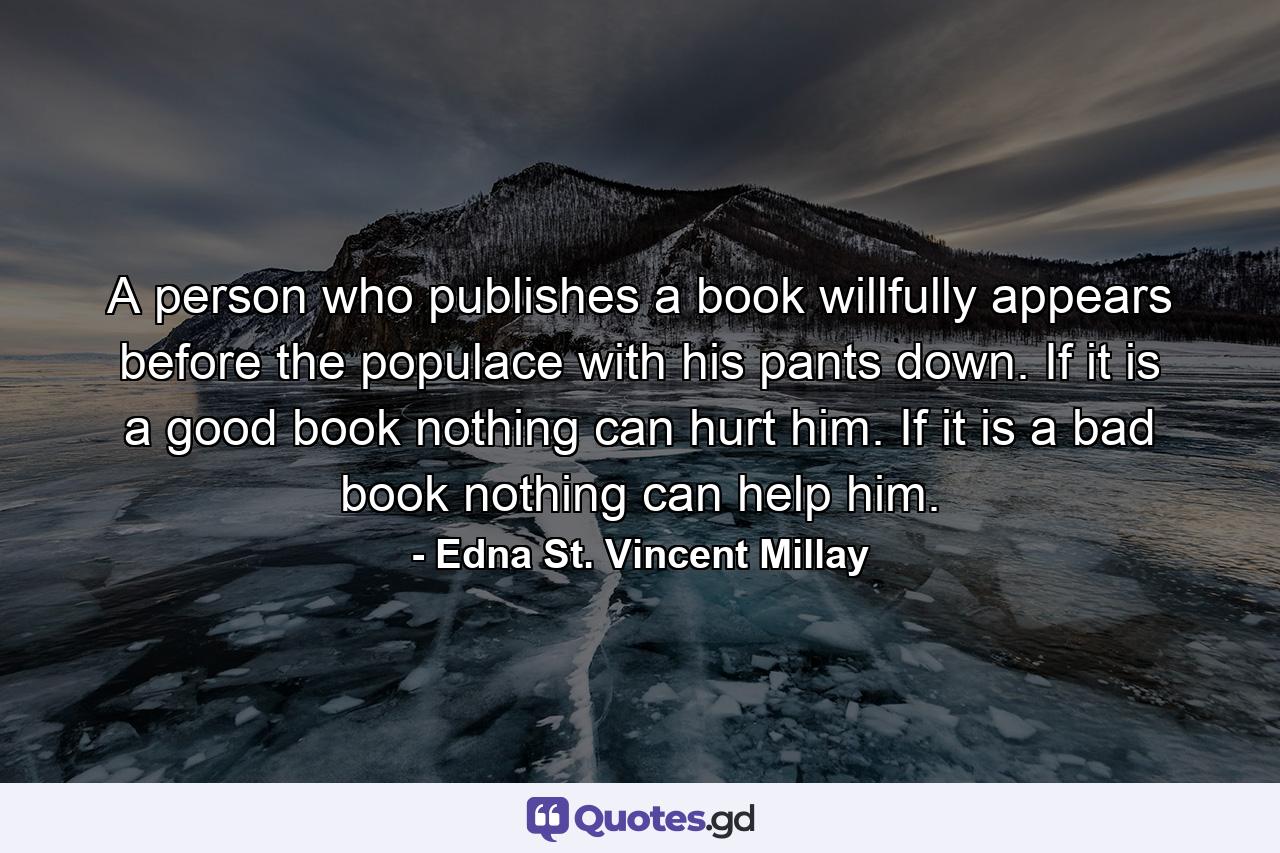 A person who publishes a book willfully appears before the populace with his pants down. If it is a good book nothing can hurt him. If it is a bad book nothing can help him. - Quote by Edna St. Vincent Millay