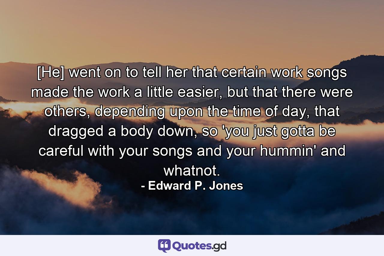 [He] went on to tell her that certain work songs made the work a little easier, but that there were others, depending upon the time of day, that dragged a body down, so 'you just gotta be careful with your songs and your hummin' and whatnot. - Quote by Edward P. Jones