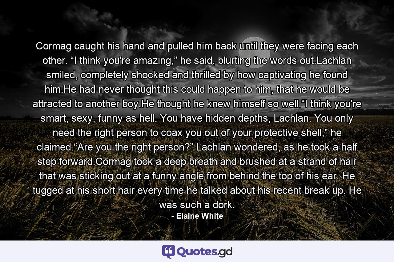 Cormag caught his hand and pulled him back until they were facing each other. “I think you're amazing,” he said, blurting the words out.Lachlan smiled, completely shocked and thrilled by how captivating he found him.He had never thought this could happen to him, that he would be attracted to another boy.He thought he knew himself so well.“I think you're smart, sexy, funny as hell. You have hidden depths, Lachlan. You only need the right person to coax you out of your protective shell,” he claimed.“Are you the right person?” Lachlan wondered, as he took a half step forward.Cormag took a deep breath and brushed at a strand of hair that was sticking out at a funny angle from behind the top of his ear. He tugged at his short hair every time he talked about his recent break up. He was such a dork. - Quote by Elaine White