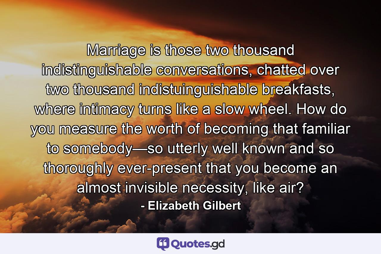 Marriage is those two thousand indistinguishable conversations, chatted over two thousand indistuinguishable breakfasts, where intimacy turns like a slow wheel. How do you measure the worth of becoming that familiar to somebody—so utterly well known and so thoroughly ever-present that you become an almost invisible necessity, like air? - Quote by Elizabeth Gilbert