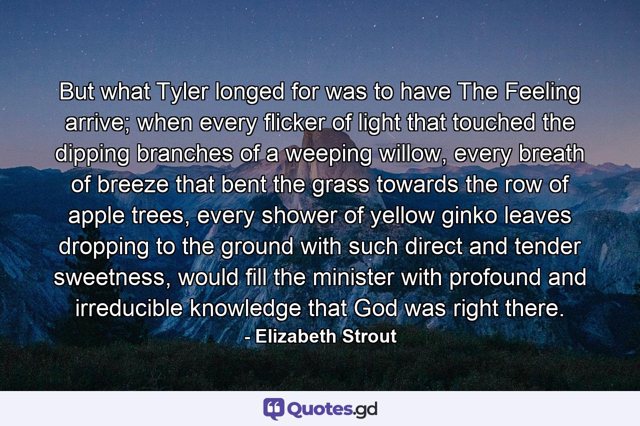 But what Tyler longed for was to have The Feeling arrive; when every flicker of light that touched the dipping branches of a weeping willow, every breath of breeze that bent the grass towards the row of apple trees, every shower of yellow ginko leaves dropping to the ground with such direct and tender sweetness, would fill the minister with profound and irreducible knowledge that God was right there. - Quote by Elizabeth Strout