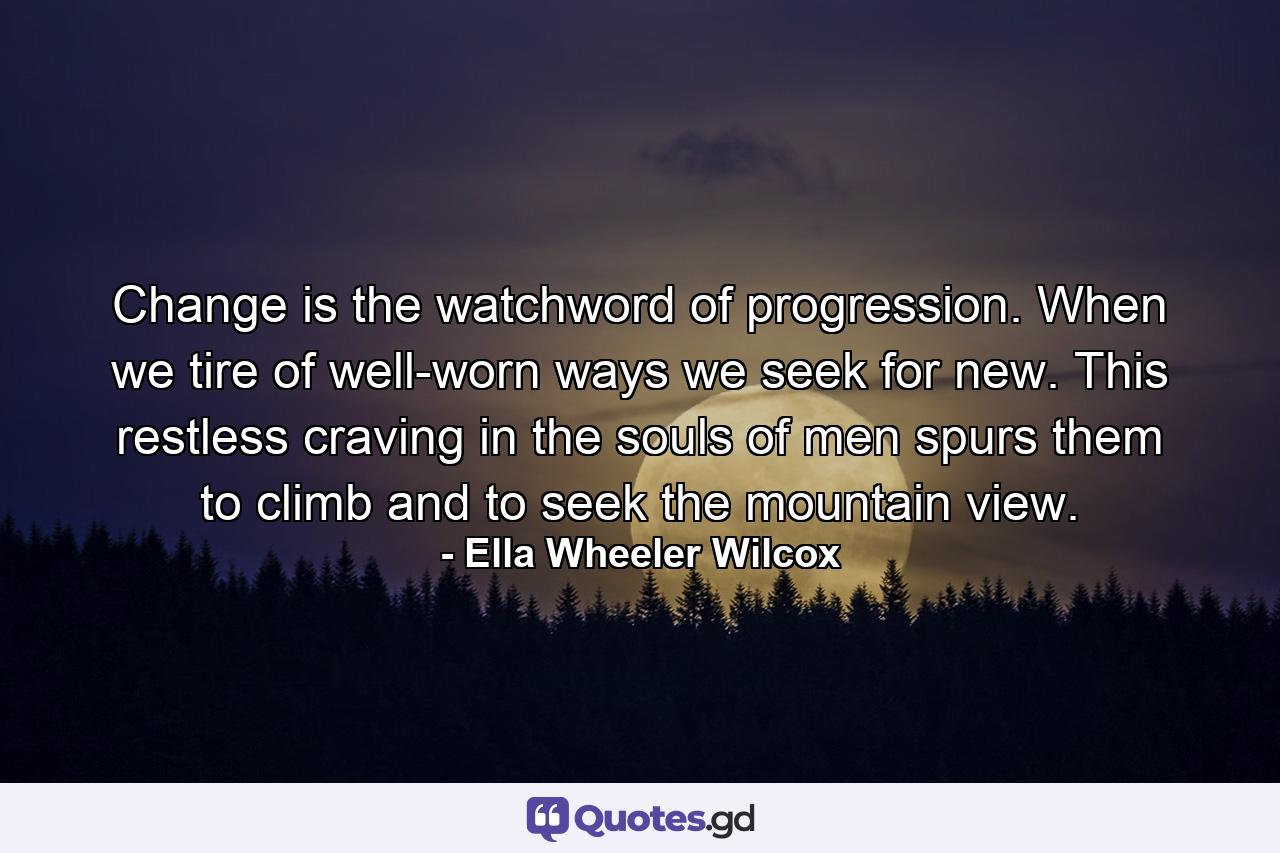 Change is the watchword of progression. When we tire of well-worn ways  we seek for new. This restless craving in the souls of men spurs them to climb  and to seek the mountain view. - Quote by Ella Wheeler Wilcox