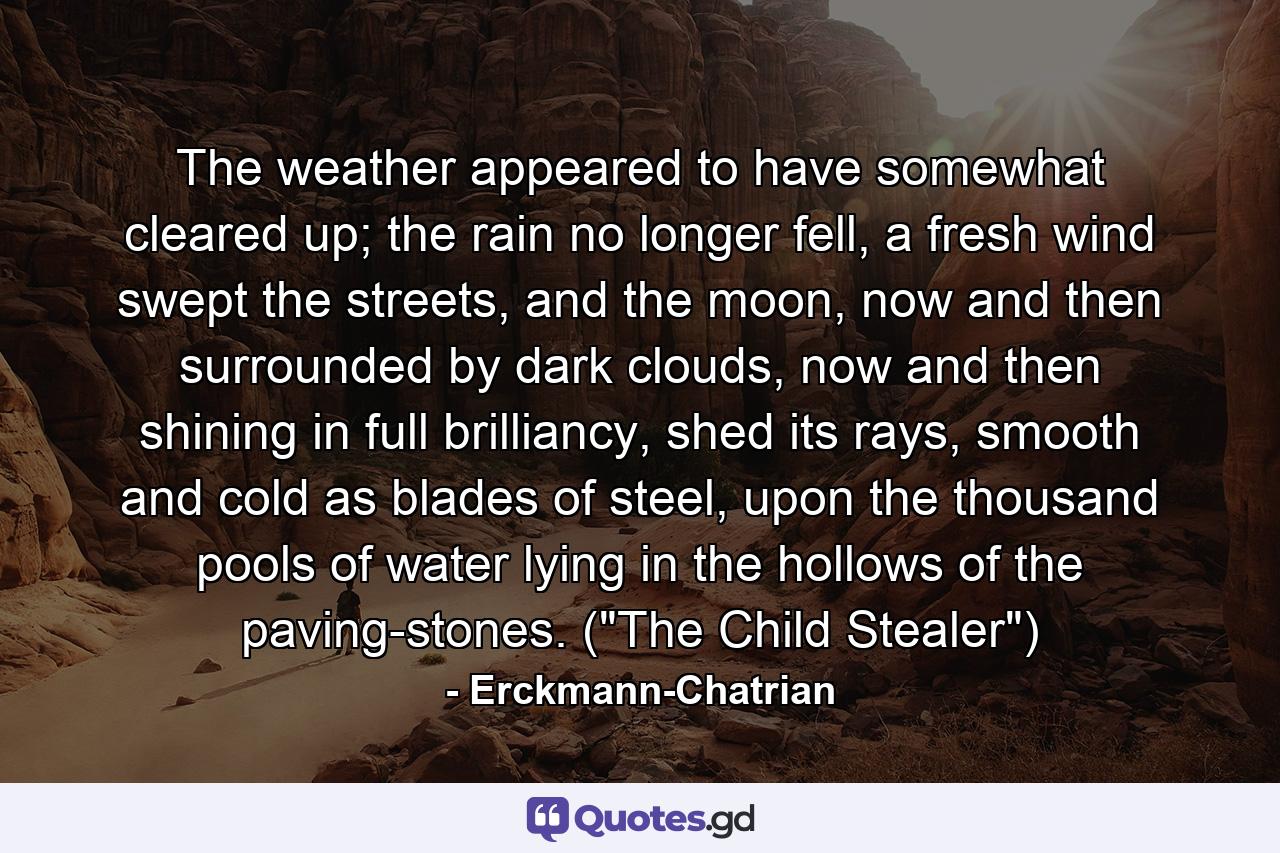 The weather appeared to have somewhat cleared up; the rain no longer fell, a fresh wind swept the streets, and the moon, now and then surrounded by dark clouds, now and then shining in full brilliancy, shed its rays, smooth and cold as blades of steel, upon the thousand pools of water lying in the hollows of the paving-stones. (