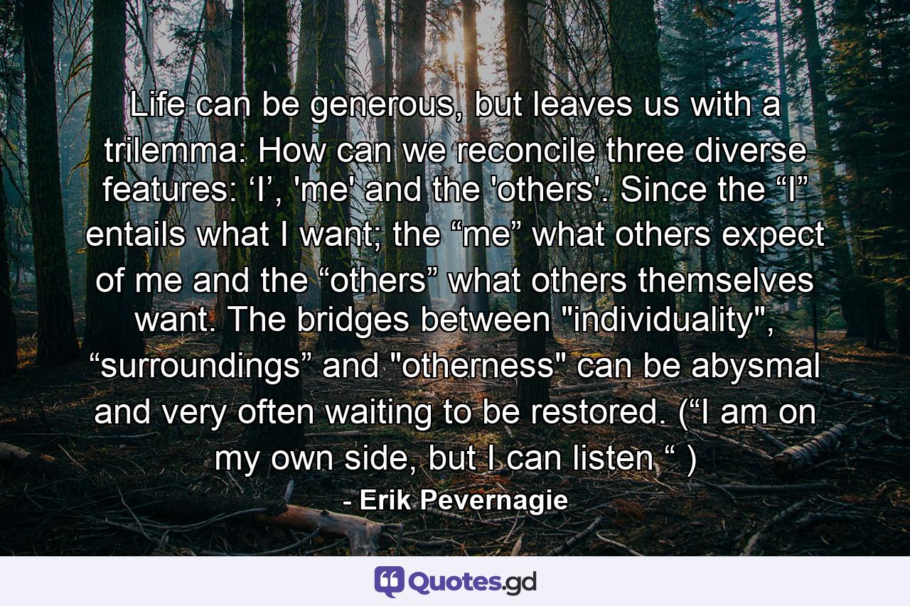 Life can be generous, but leaves us with a trilemma: How can we reconcile three diverse features: ‘I’, 'me' and the 'others'. Since the “I” entails what I want; the “me” what others expect of me and the “others” what others themselves want. The bridges between 