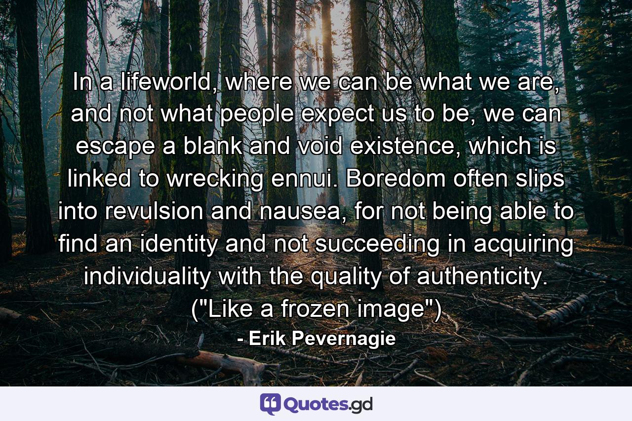 In a lifeworld, where we can be what we are, and not what people expect us to be, we can escape a blank and void existence, which is linked to wrecking ennui. Boredom often slips into revulsion and nausea, for not being able to find an identity and not succeeding in acquiring individuality with the quality of authenticity. (