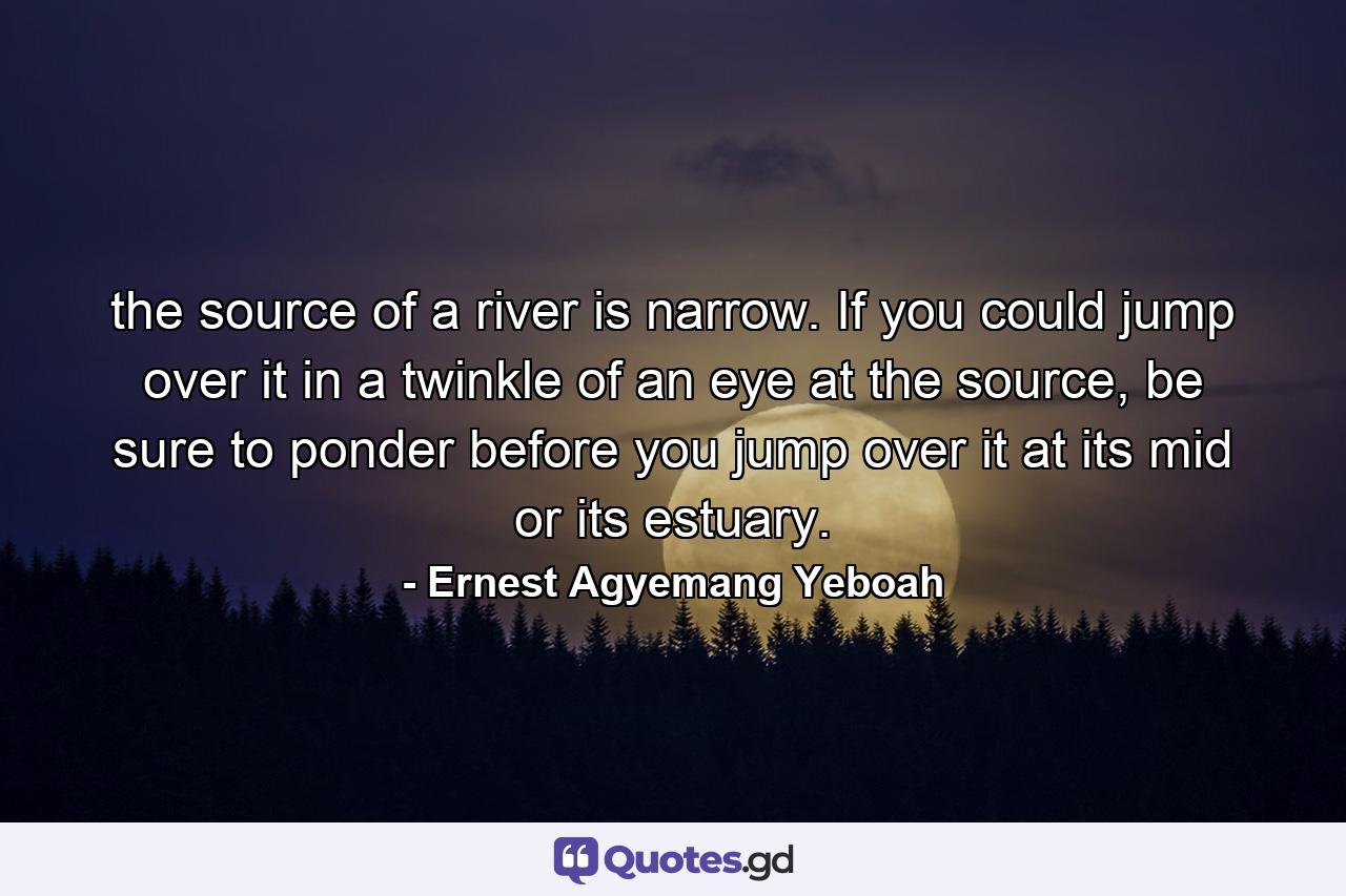 the source of a river is narrow. If you could jump over it in a twinkle of an eye at the source, be sure to ponder before you jump over it at its mid or its estuary. - Quote by Ernest Agyemang Yeboah