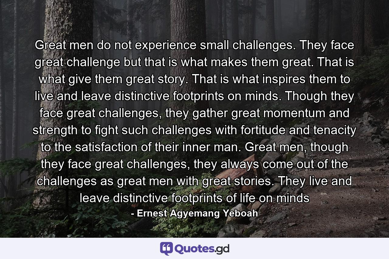 Great men do not experience small challenges. They face great challenge but that is what makes them great. That is what give them great story. That is what inspires them to live and leave distinctive footprints on minds. Though they face great challenges, they gather great momentum and strength to fight such challenges with fortitude and tenacity to the satisfaction of their inner man. Great men, though they face great challenges, they always come out of the challenges as great men with great stories. They live and leave distinctive footprints of life on minds - Quote by Ernest Agyemang Yeboah