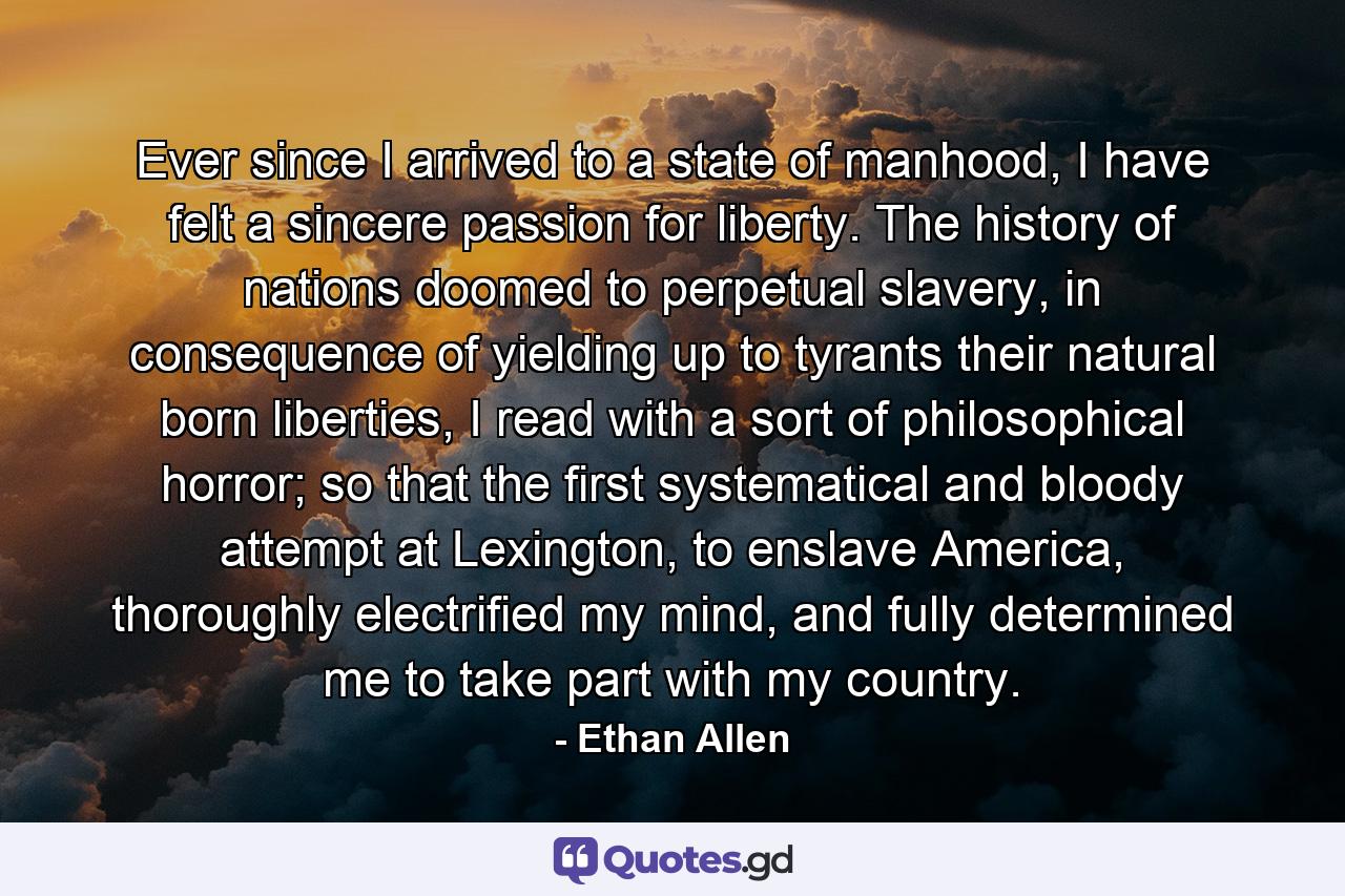 Ever since I arrived to a state of manhood, I have felt a sincere passion for liberty. The history of nations doomed to perpetual slavery, in consequence of yielding up to tyrants their natural born liberties, I read with a sort of philosophical horror; so that the first systematical and bloody attempt at Lexington, to enslave America, thoroughly electrified my mind, and fully determined me to take part with my country. - Quote by Ethan Allen