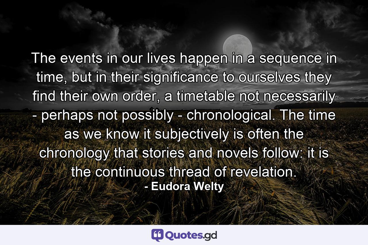 The events in our lives happen in a sequence in time, but in their significance to ourselves they find their own order, a timetable not necessarily - perhaps not possibly - chronological. The time as we know it subjectively is often the chronology that stories and novels follow: it is the continuous thread of revelation. - Quote by Eudora Welty