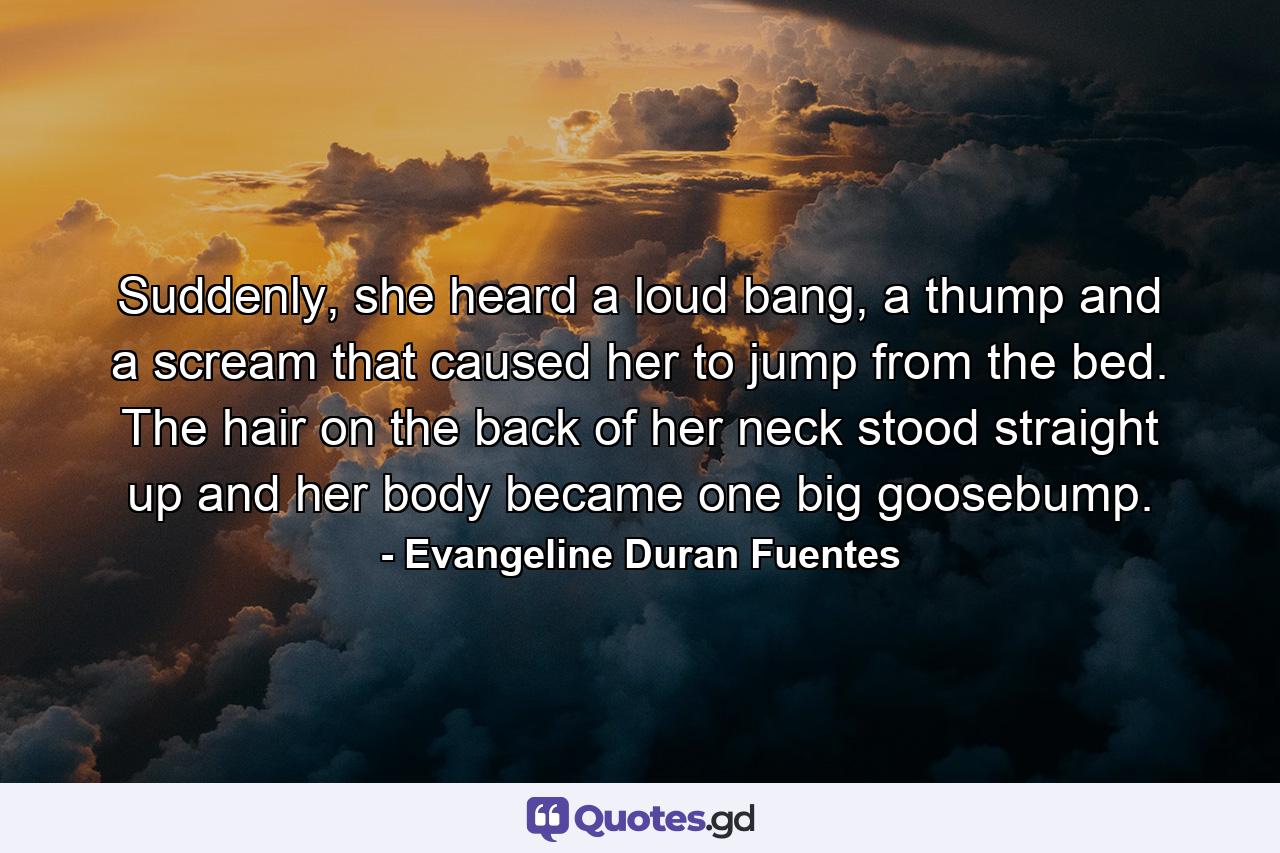 Suddenly, she heard a loud bang, a thump and a scream that caused her to jump from the bed. The hair on the back of her neck stood straight up and her body became one big goosebump. - Quote by Evangeline Duran Fuentes