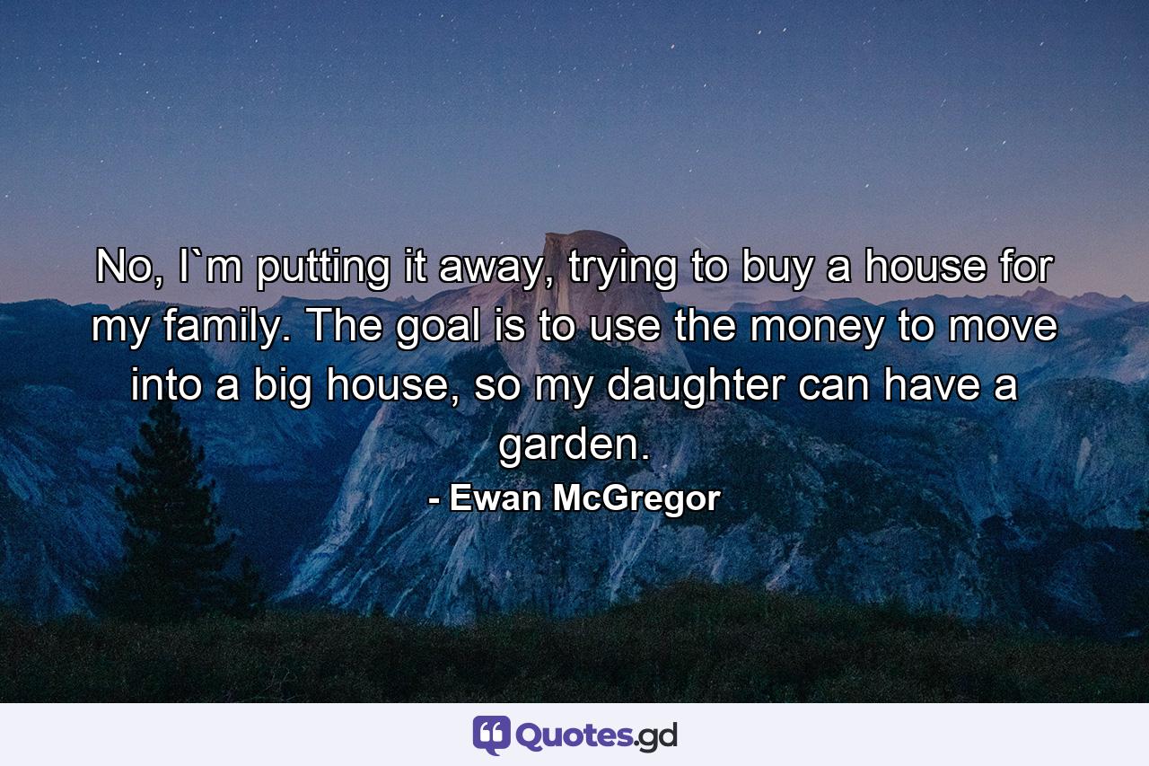 No, I`m putting it away, trying to buy a house for my family. The goal is to use the money to move into a big house, so my daughter can have a garden. - Quote by Ewan McGregor