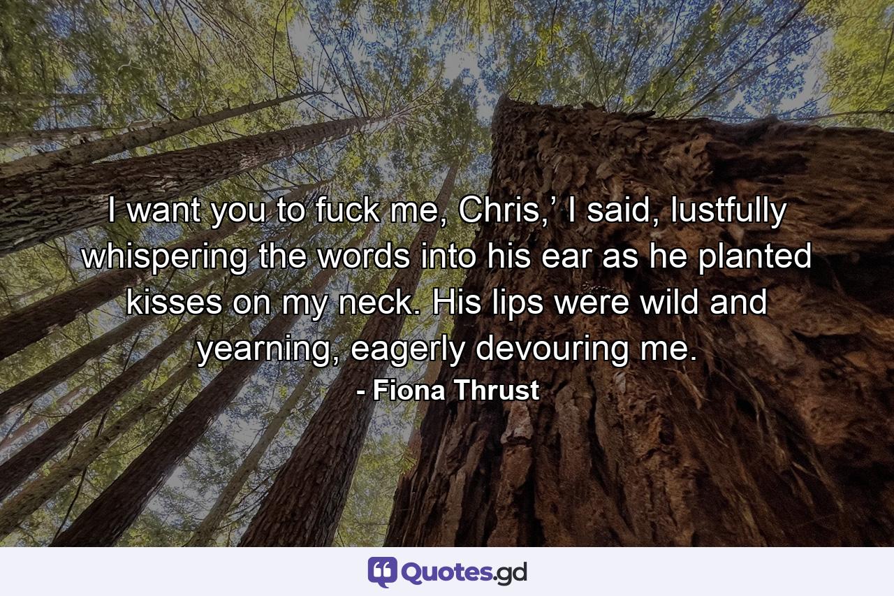 I want you to fuck me, Chris,’ I said, lustfully whispering the words into his ear as he planted kisses on my neck. His lips were wild and yearning, eagerly devouring me. - Quote by Fiona Thrust