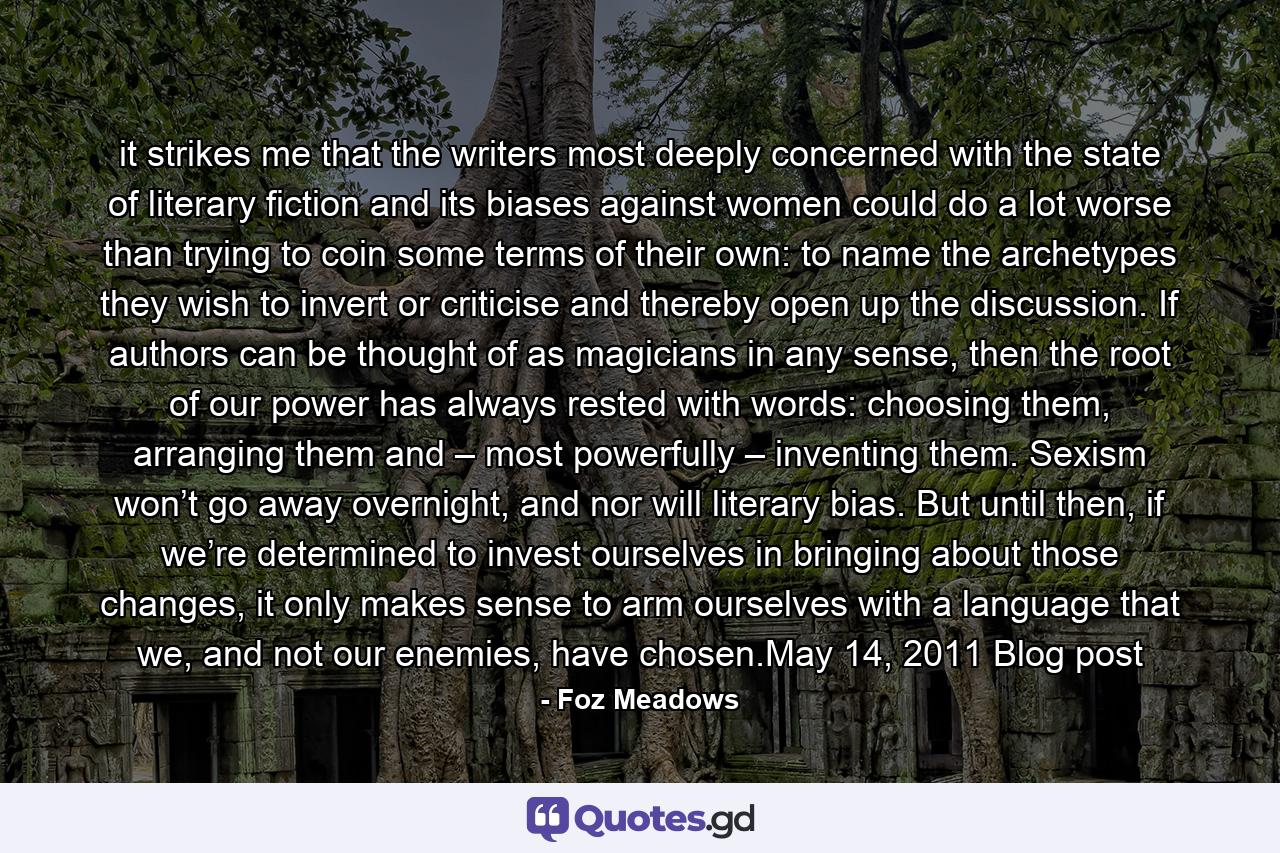 it strikes me that the writers most deeply concerned with the state of literary fiction and its biases against women could do a lot worse than trying to coin some terms of their own: to name the archetypes they wish to invert or criticise and thereby open up the discussion. If authors can be thought of as magicians in any sense, then the root of our power has always rested with words: choosing them, arranging them and – most powerfully – inventing them. Sexism won’t go away overnight, and nor will literary bias. But until then, if we’re determined to invest ourselves in bringing about those changes, it only makes sense to arm ourselves with a language that we, and not our enemies, have chosen.May 14, 2011 Blog post - Quote by Foz Meadows