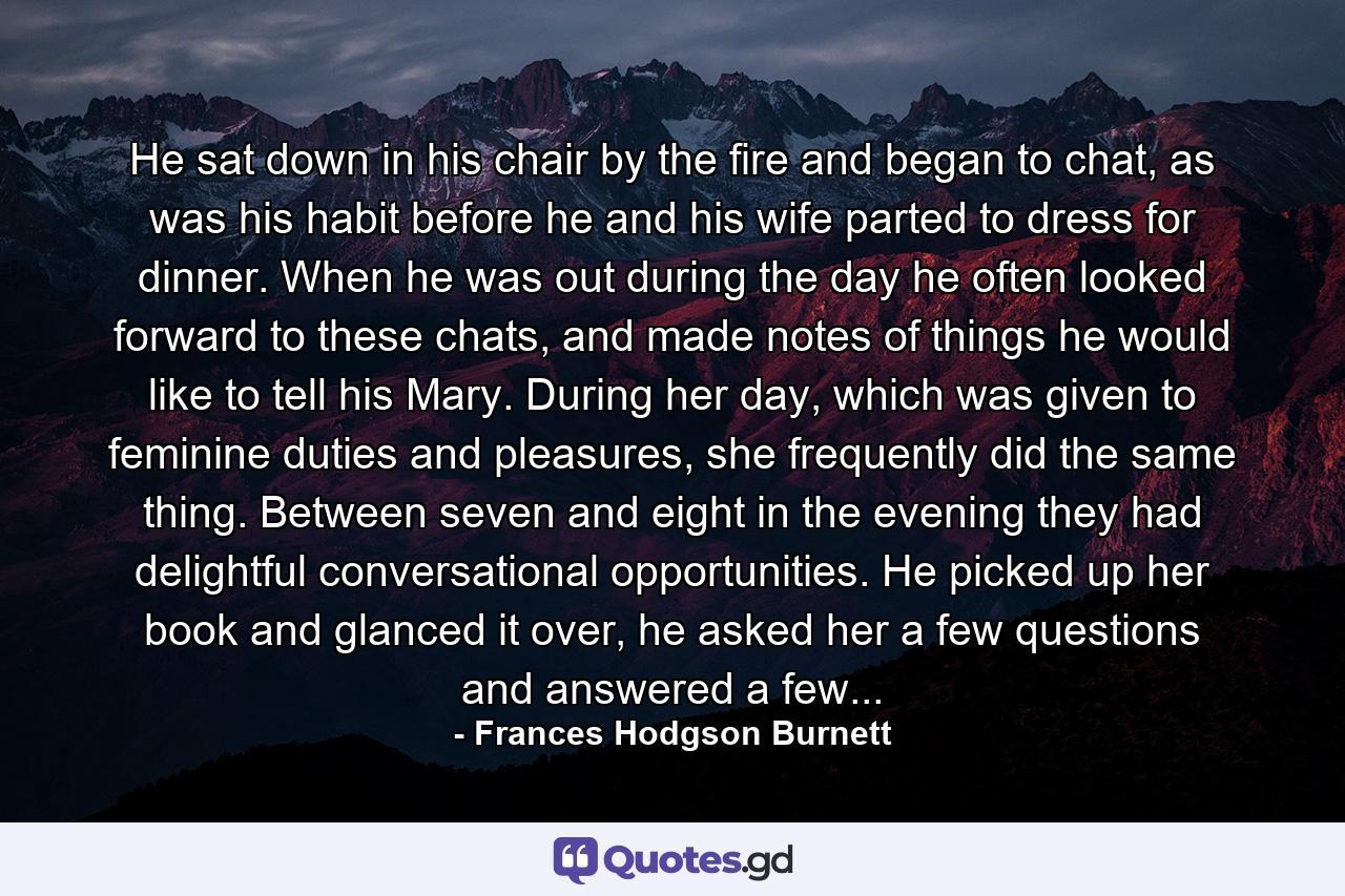 He sat down in his chair by the fire and began to chat, as was his habit before he and his wife parted to dress for dinner. When he was out during the day he often looked forward to these chats, and made notes of things he would like to tell his Mary. During her day, which was given to feminine duties and pleasures, she frequently did the same thing. Between seven and eight in the evening they had delightful conversational opportunities. He picked up her book and glanced it over, he asked her a few questions and answered a few... - Quote by Frances Hodgson Burnett