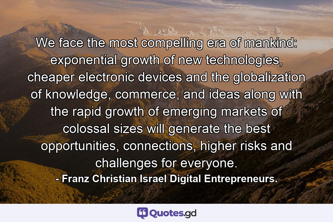 We face the most compelling era of mankind: exponential growth of new technologies, cheaper electronic devices and the globalization of knowledge, commerce, and ideas along with the rapid growth of emerging markets of colossal sizes will generate the best opportunities, connections, higher risks and challenges for everyone. - Quote by Franz Christian Israel Digital Entrepreneurs.