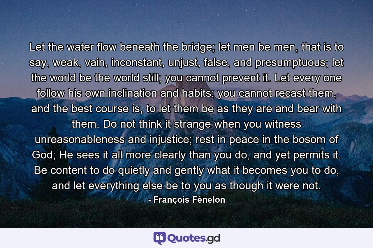 Let the water flow beneath the bridge; let men be men, that is to say, weak, vain, inconstant, unjust, false, and presumptuous; let the world be the world still; you cannot prevent it. Let every one follow his own inclination and habits; you cannot recast them, and the best course is, to let them be as they are and bear with them. Do not think it strange when you witness unreasonableness and injustice; rest in peace in the bosom of God; He sees it all more clearly than you do, and yet permits it. Be content to do quietly and gently what it becomes you to do, and let everything else be to you as though it were not. - Quote by François Fénelon