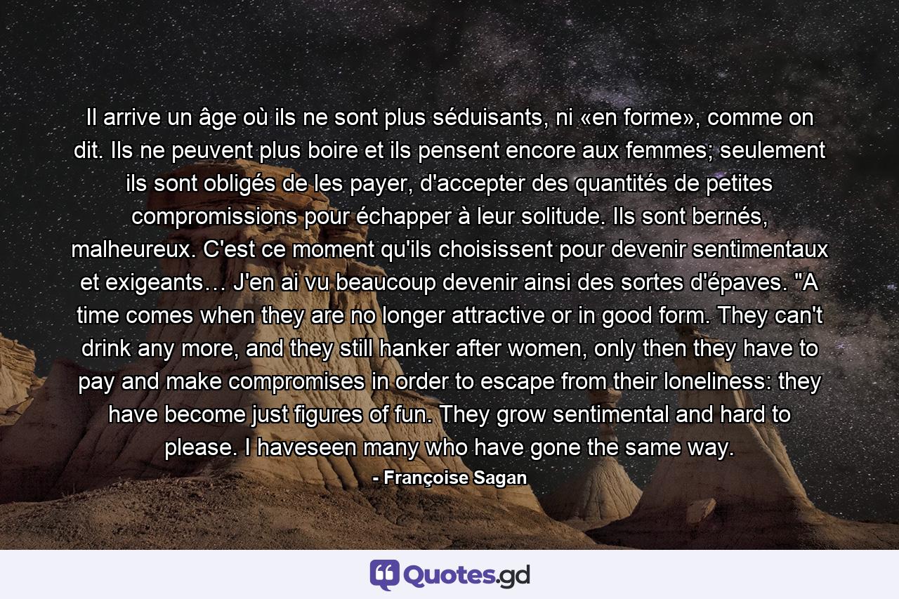 Il arrive un âge où ils ne sont plus séduisants, ni «en forme», comme on dit. Ils ne peuvent plus boire et ils pensent encore aux femmes; seulement ils sont obligés de les payer, d'accepter des quantités de petites compromissions pour échapper à leur solitude. Ils sont bernés, malheureux. C'est ce moment qu'ils choisissent pour devenir sentimentaux et exigeants… J'en ai vu beaucoup devenir ainsi des sortes d'épaves. 