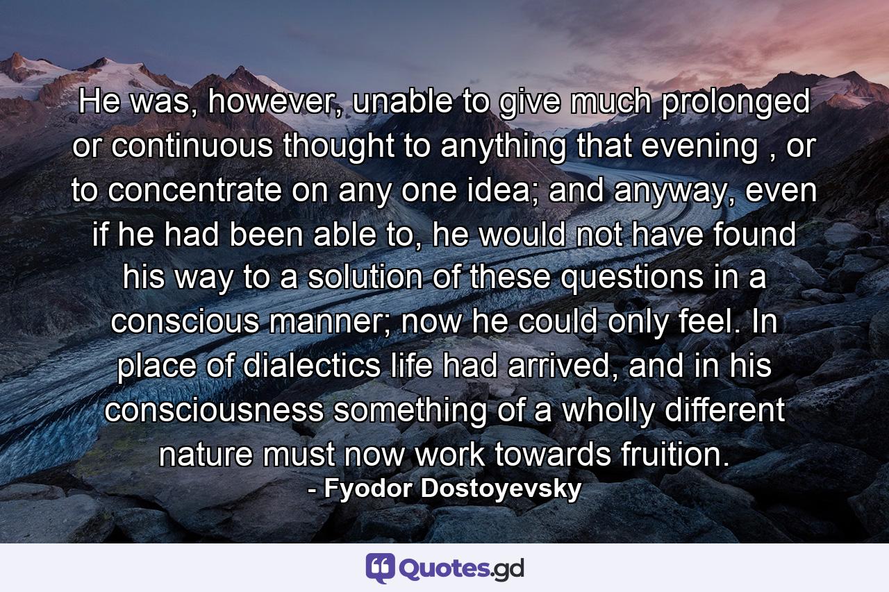 He was, however, unable to give much prolonged or continuous thought to anything that evening , or to concentrate on any one idea; and anyway, even if he had been able to, he would not have found his way to a solution of these questions in a conscious manner; now he could only feel. In place of dialectics life had arrived, and in his consciousness something of a wholly different nature must now work towards fruition. - Quote by Fyodor Dostoyevsky