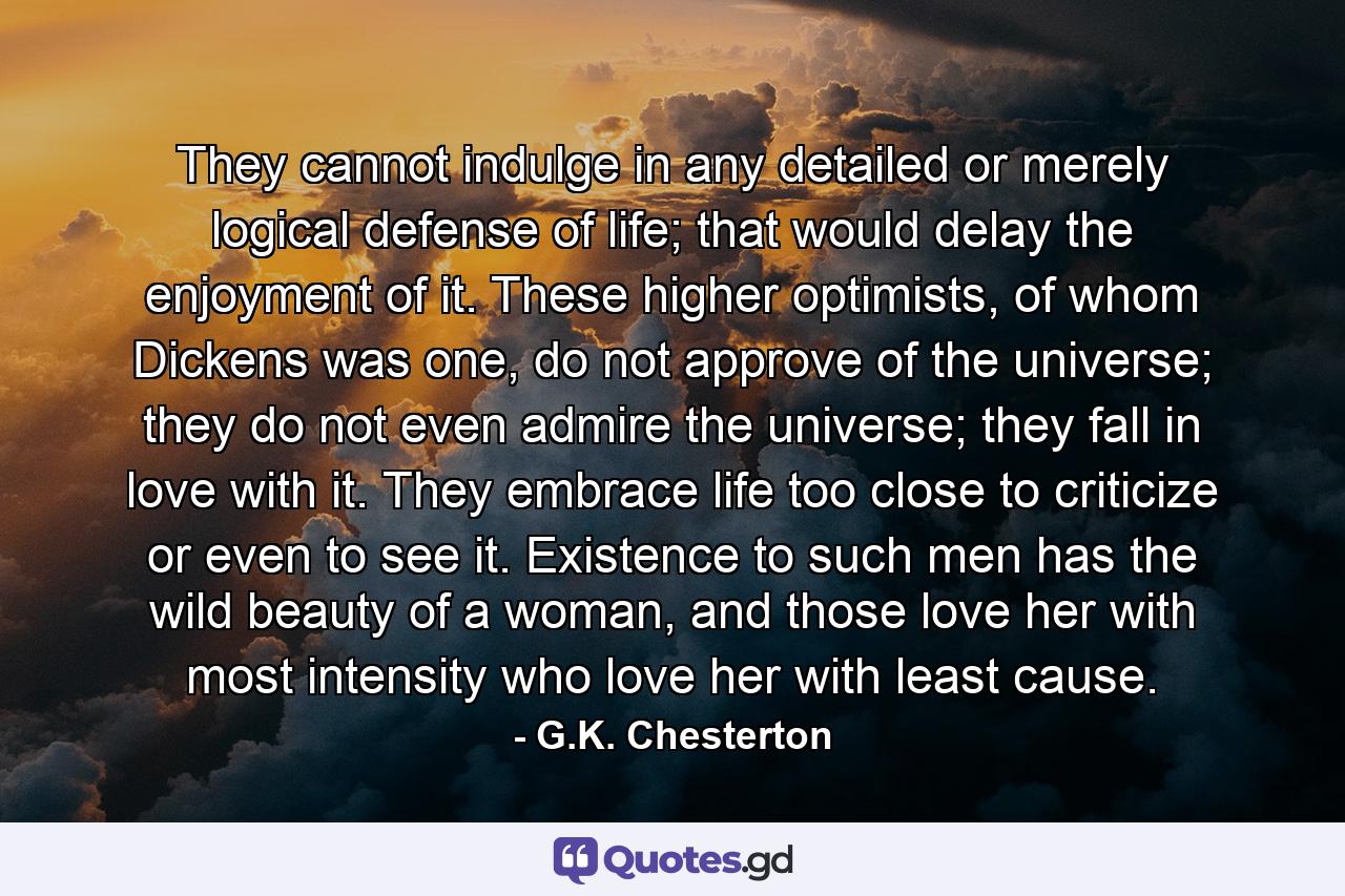 They cannot indulge in any detailed or merely logical defense of life; that would delay the enjoyment of it. These higher optimists, of whom Dickens was one, do not approve of the universe; they do not even admire the universe; they fall in love with it. They embrace life too close to criticize or even to see it. Existence to such men has the wild beauty of a woman, and those love her with most intensity who love her with least cause. - Quote by G.K. Chesterton