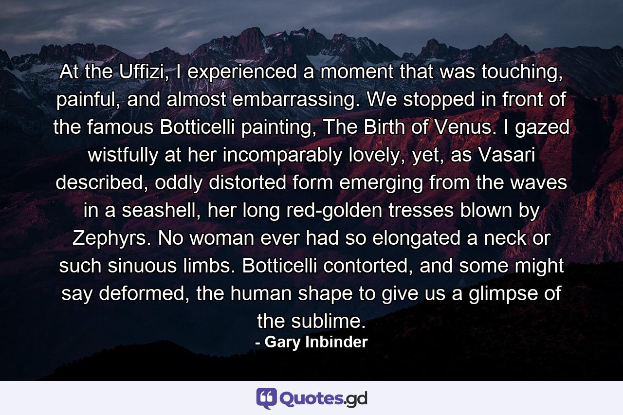 At the Uffizi, I experienced a moment that was touching, painful, and almost embarrassing. We stopped in front of the famous Botticelli painting, The Birth of Venus. I gazed wistfully at her incomparably lovely, yet, as Vasari described, oddly distorted form emerging from the waves in a seashell, her long red-golden tresses blown by Zephyrs. No woman ever had so elongated a neck or such sinuous limbs. Botticelli contorted, and some might say deformed, the human shape to give us a glimpse of the sublime. - Quote by Gary Inbinder