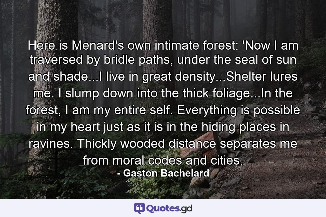 Here is Menard's own intimate forest: 'Now I am traversed by bridle paths, under the seal of sun and shade...I live in great density...Shelter lures me. I slump down into the thick foliage...In the forest, I am my entire self. Everything is possible in my heart just as it is in the hiding places in ravines. Thickly wooded distance separates me from moral codes and cities. - Quote by Gaston Bachelard