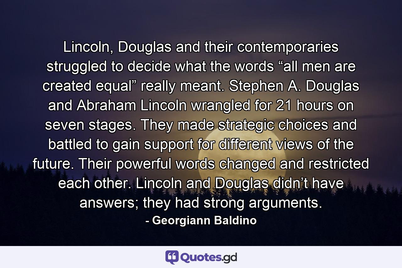 Lincoln, Douglas and their contemporaries struggled to decide what the words “all men are created equal” really meant. Stephen A. Douglas and Abraham Lincoln wrangled for 21 hours on seven stages. They made strategic choices and battled to gain support for different views of the future. Their powerful words changed and restricted each other. Lincoln and Douglas didn’t have answers; they had strong arguments. - Quote by Georgiann Baldino