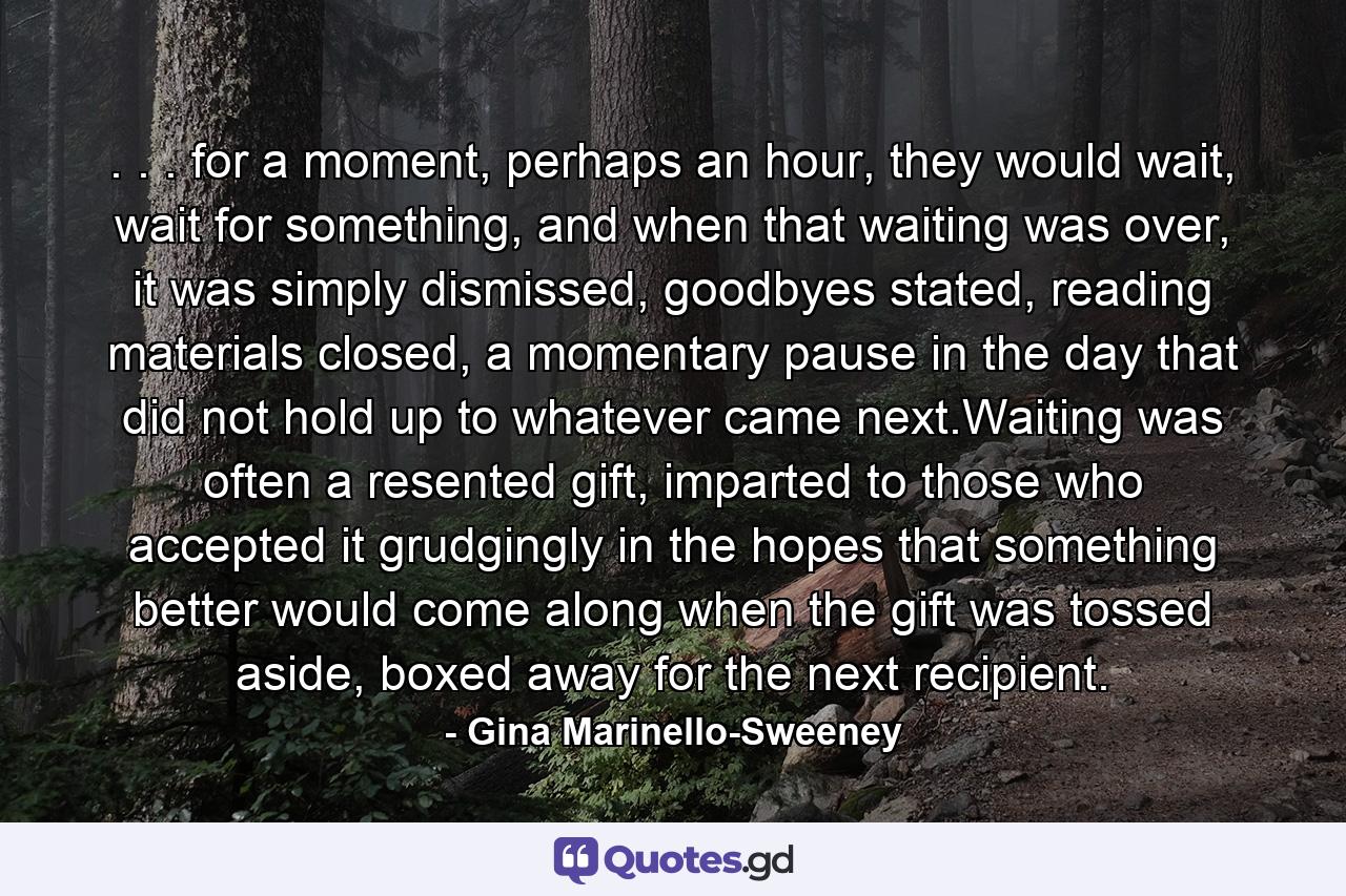 . . . for a moment, perhaps an hour, they would wait, wait for something, and when that waiting was over, it was simply dismissed, goodbyes stated, reading materials closed, a momentary pause in the day that did not hold up to whatever came next.Waiting was often a resented gift, imparted to those who accepted it grudgingly in the hopes that something better would come along when the gift was tossed aside, boxed away for the next recipient. - Quote by Gina Marinello-Sweeney