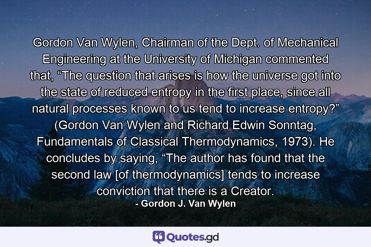 Gordon Van Wylen, Chairman of the Dept. of Mechanical Engineering at the University of Michigan commented that, “The question that arises is how the universe got into the state of reduced entropy in the first place, since all natural processes known to us tend to increase entropy?” (Gordon Van Wylen and Richard Edwin Sonntag, Fundamentals of Classical Thermodynamics, 1973). He concludes by saying, “The author has found that the second law [of thermodynamics] tends to increase conviction that there is a Creator. - Quote by Gordon J. Van Wylen