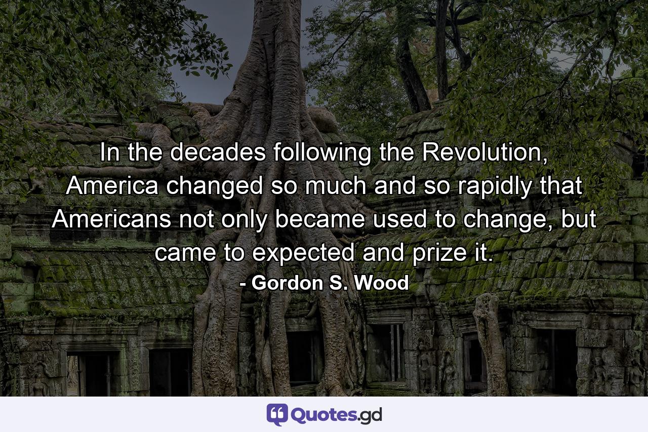 In the decades following the Revolution, America changed so much and so rapidly that Americans not only became used to change, but came to expected and prize it. - Quote by Gordon S. Wood