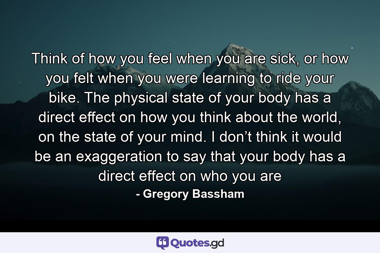 Think of how you feel when you are sick, or how you felt when you were learning to ride your bike. The physical state of your body has a direct effect on how you think about the world, on the state of your mind. I don’t think it would be an exaggeration to say that your body has a direct effect on who you are - Quote by Gregory Bassham