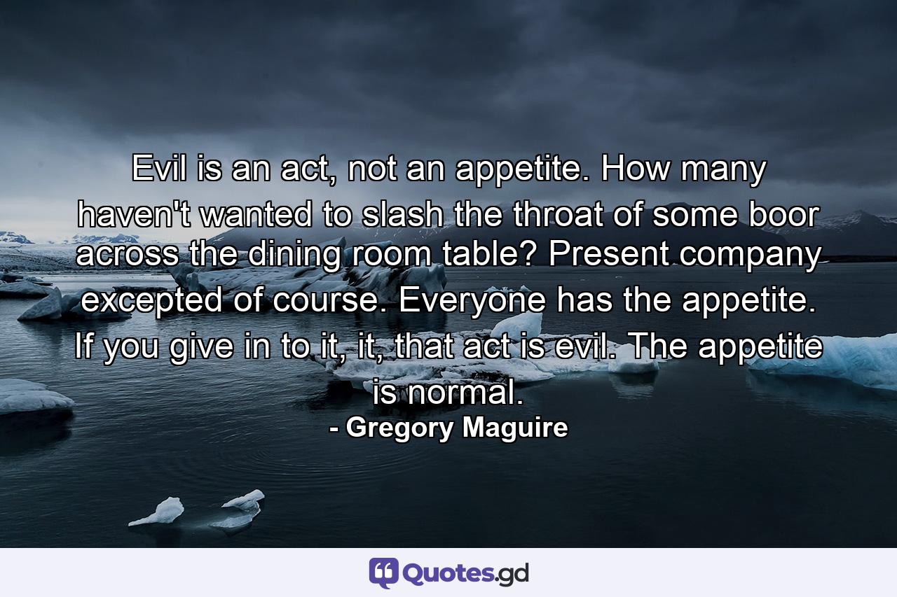 Evil is an act, not an appetite. How many haven't wanted to slash the throat of some boor across the dining room table? Present company excepted of course. Everyone has the appetite. If you give in to it, it, that act is evil. The appetite is normal. - Quote by Gregory Maguire