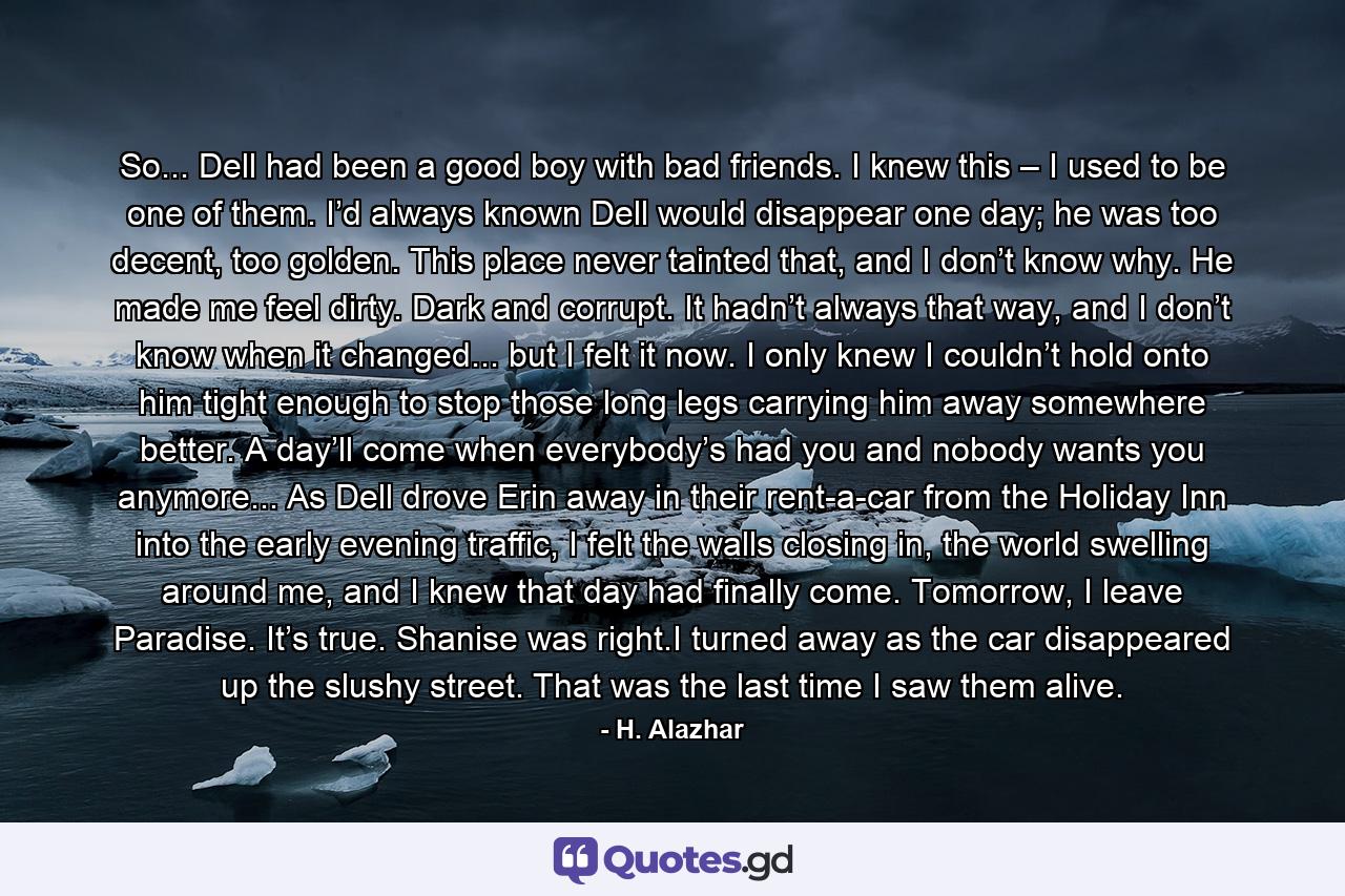 So... Dell had been a good boy with bad friends. I knew this – I used to be one of them. I’d always known Dell would disappear one day; he was too decent, too golden. This place never tainted that, and I don’t know why. He made me feel dirty. Dark and corrupt. It hadn’t always that way, and I don’t know when it changed... but I felt it now. I only knew I couldn’t hold onto him tight enough to stop those long legs carrying him away somewhere better. A day’ll come when everybody’s had you and nobody wants you anymore... As Dell drove Erin away in their rent-a-car from the Holiday Inn into the early evening traffic, I felt the walls closing in, the world swelling around me, and I knew that day had finally come. Tomorrow, I leave Paradise. It’s true. Shanise was right.I turned away as the car disappeared up the slushy street. That was the last time I saw them alive. - Quote by H. Alazhar