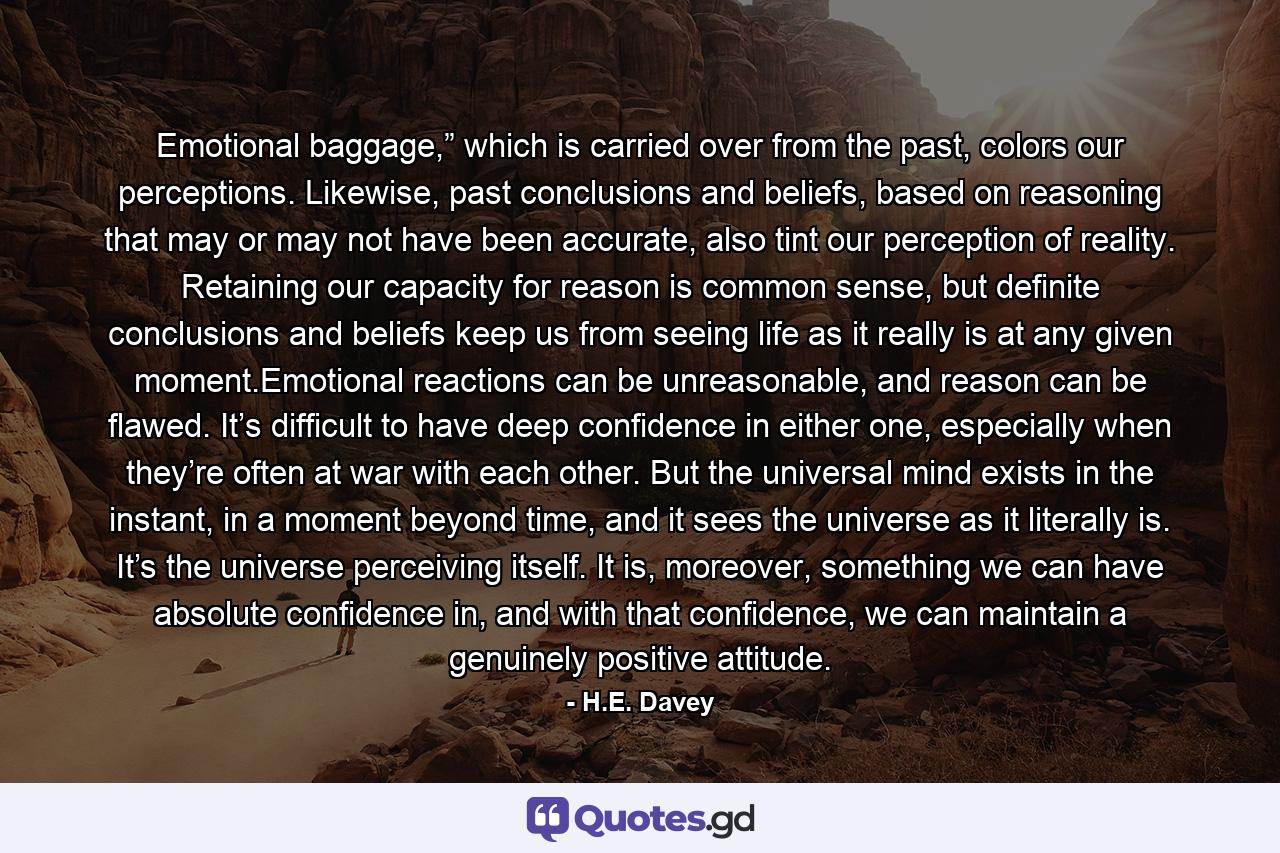 Emotional baggage,” which is carried over from the past, colors our perceptions. Likewise, past conclusions and beliefs, based on reasoning that may or may not have been accurate, also tint our perception of reality. Retaining our capacity for reason is common sense, but definite conclusions and beliefs keep us from seeing life as it really is at any given moment.Emotional reactions can be unreasonable, and reason can be flawed. It’s difficult to have deep confidence in either one, especially when they’re often at war with each other. But the universal mind exists in the instant, in a moment beyond time, and it sees the universe as it literally is. It’s the universe perceiving itself. It is, moreover, something we can have absolute confidence in, and with that confidence, we can maintain a genuinely positive attitude. - Quote by H.E. Davey