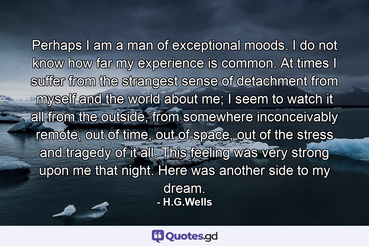 Perhaps I am a man of exceptional moods. I do not know how far my experience is common. At times I suffer from the strangest sense of detachment from myself and the world about me; I seem to watch it all from the outside, from somewhere inconceivably remote, out of time, out of space, out of the stress and tragedy of it all. This feeling was very strong upon me that night. Here was another side to my dream. - Quote by H.G.Wells