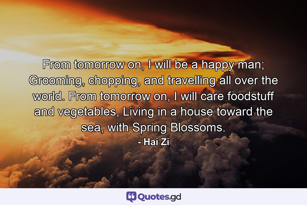 From tomorrow on, I will be a happy man; Grooming, chopping, and travelling all over the world. From tomorrow on, I will care foodstuff and vegetables, Living in a house toward the sea, with Spring Blossoms. - Quote by Hai Zi