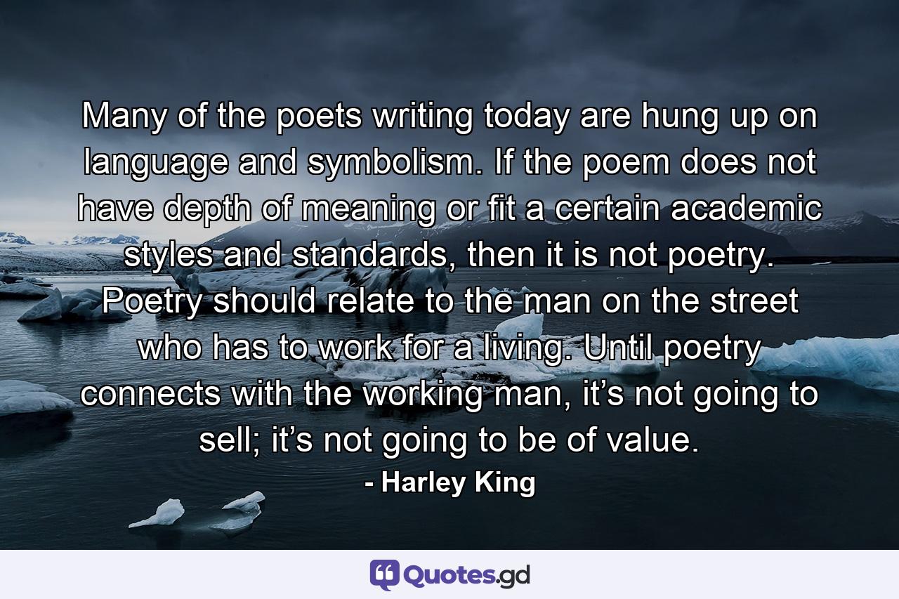 Many of the poets writing today are hung up on language and symbolism. If the poem does not have depth of meaning or fit a certain academic styles and standards, then it is not poetry. Poetry should relate to the man on the street who has to work for a living. Until poetry connects with the working man, it’s not going to sell; it’s not going to be of value. - Quote by Harley King