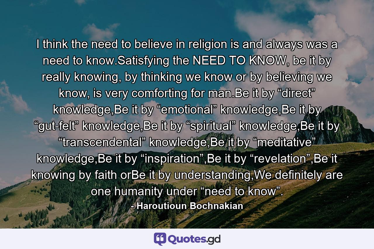 I think the need to believe in religion is and always was a need to know.Satisfying the NEED TO KNOW, be it by really knowing, by thinking we know or by believing we know, is very comforting for man.Be it by “direct” knowledge,Be it by “emotional” knowledge,Be it by “gut-felt” knowledge,Be it by “spiritual” knowledge,Be it by “transcendental” knowledge,Be it by “meditative” knowledge,Be it by “inspiration”,Be it by “revelation”,Be it knowing by faith orBe it by understanding,We definitely are one humanity under “need to know”. - Quote by Haroutioun Bochnakian