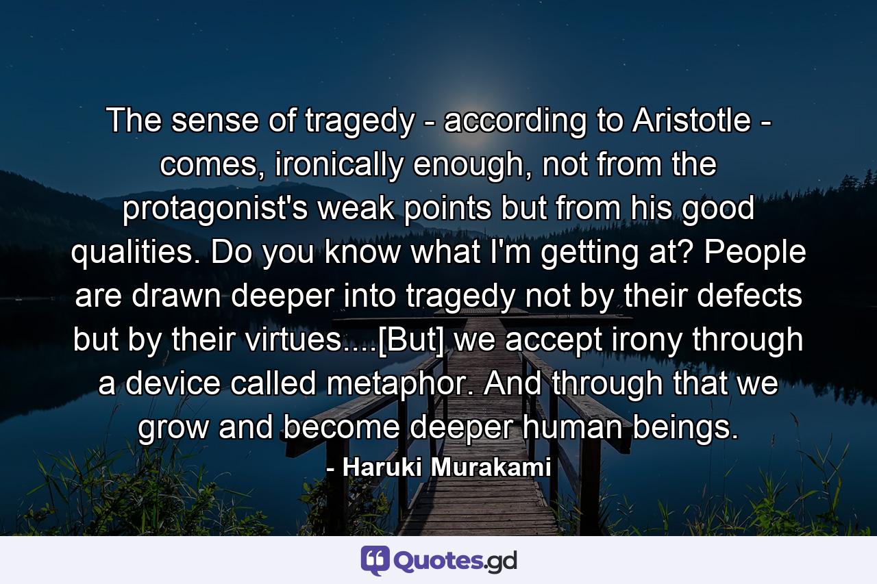 The sense of tragedy - according to Aristotle - comes, ironically enough, not from the protagonist's weak points but from his good qualities. Do you know what I'm getting at? People are drawn deeper into tragedy not by their defects but by their virtues....[But] we accept irony through a device called metaphor. And through that we grow and become deeper human beings. - Quote by Haruki Murakami