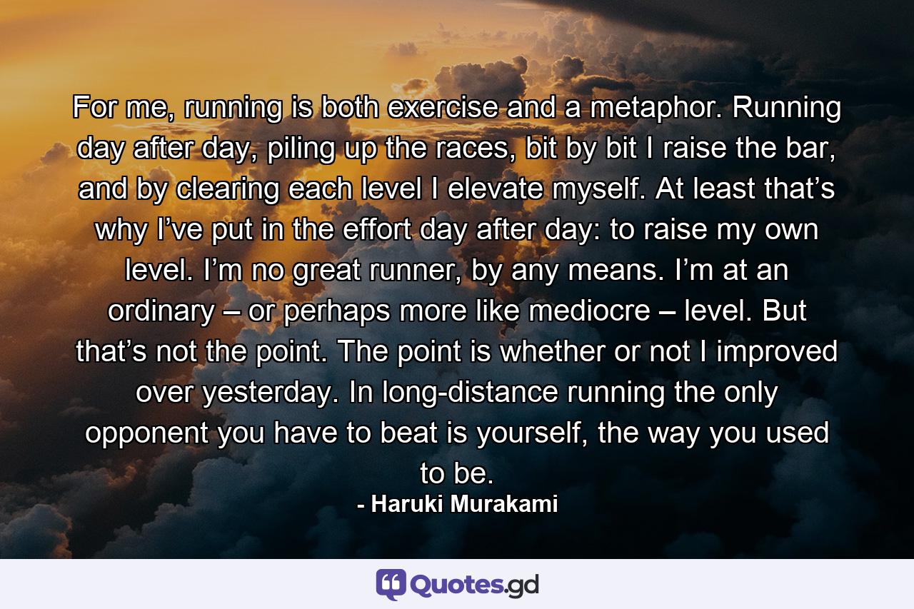 For me, running is both exercise and a metaphor. Running day after day, piling up the races, bit by bit I raise the bar, and by clearing each level I elevate myself. At least that’s why I’ve put in the effort day after day: to raise my own level. I’m no great runner, by any means. I’m at an ordinary – or perhaps more like mediocre – level. But that’s not the point. The point is whether or not I improved over yesterday. In long-distance running the only opponent you have to beat is yourself, the way you used to be. - Quote by Haruki Murakami