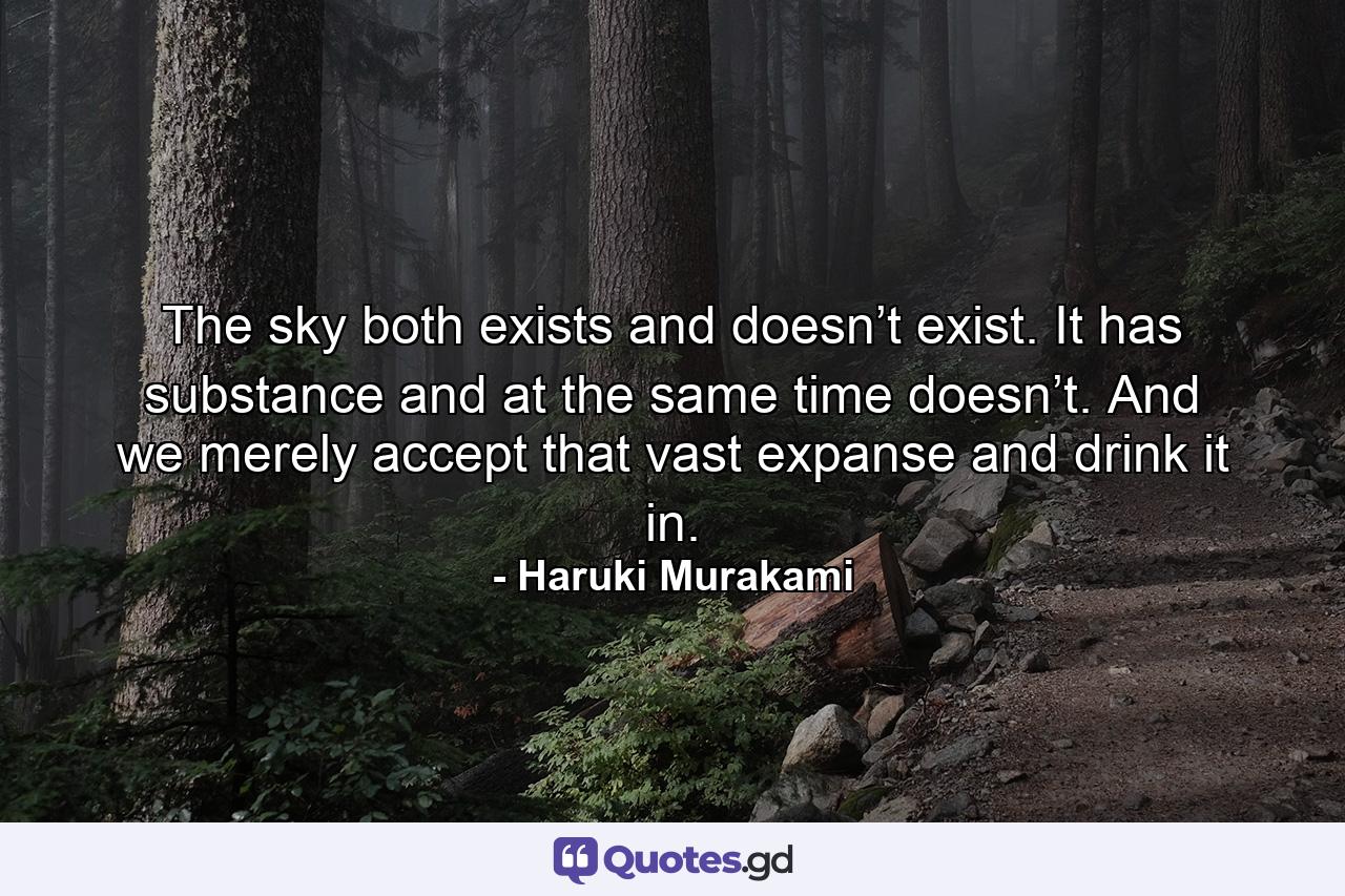 The sky both exists and doesn’t exist. It has substance and at the same time doesn’t. And we merely accept that vast expanse and drink it in. - Quote by Haruki Murakami