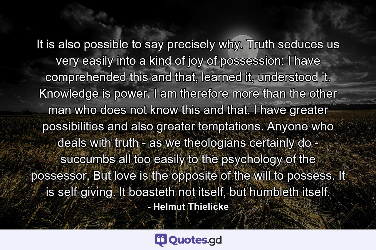 It is also possible to say precisely why. Truth seduces us very easily into a kind of joy of possession: I have comprehended this and that, learned it, understood it. Knowledge is power. I am therefore more than the other man who does not know this and that. I have greater possibilities and also greater temptations. Anyone who deals with truth - as we theologians certainly do - succumbs all too easily to the psychology of the possessor. But love is the opposite of the will to possess. It is self-giving. It boasteth not itself, but humbleth itself. - Quote by Helmut Thielicke